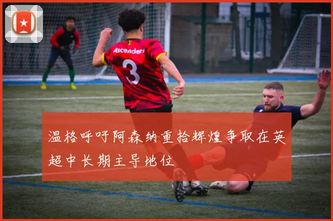 温格呼吁阿森纳重拾辉煌争取在英超中长期主导地位