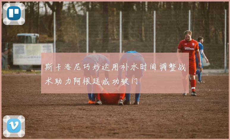 斯卡洛尼巧妙运用补水时间调整战术助力阿根廷成功破门