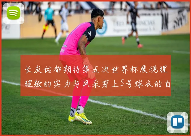 长友佑都期待第五次世界杯展现猩猩般的实力与风采穿上5号球衣的自豪感
