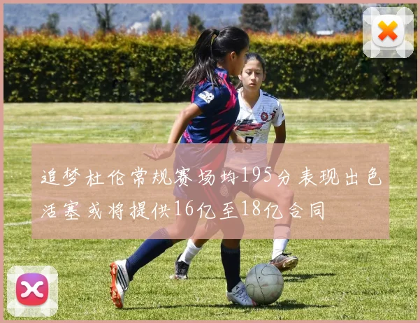追梦杜伦常规赛场均195分表现出色活塞或将提供16亿至18亿合同