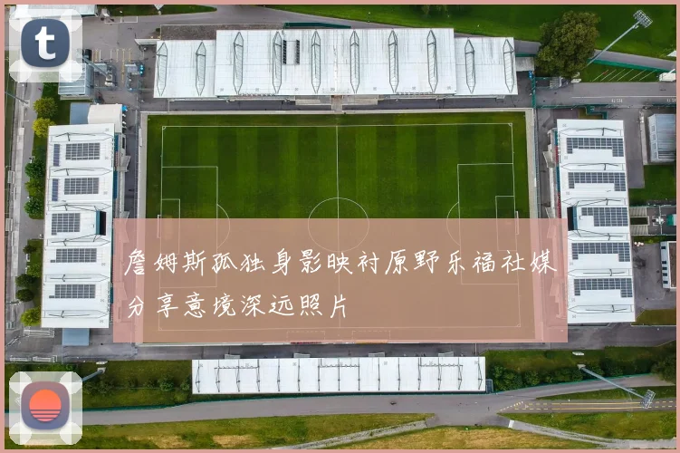 詹姆斯孤独身影映衬原野乐福社媒分享意境深远照片
