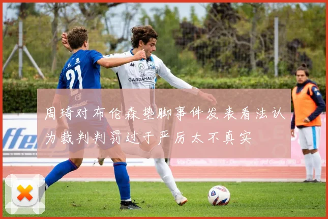 周琦对布伦森垫脚事件发表看法认为裁判判罚过于严厉太不真实