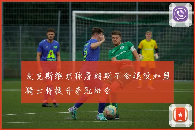 麦克斯维尔称詹姆斯不会退役加盟骑士将提升夺冠机会