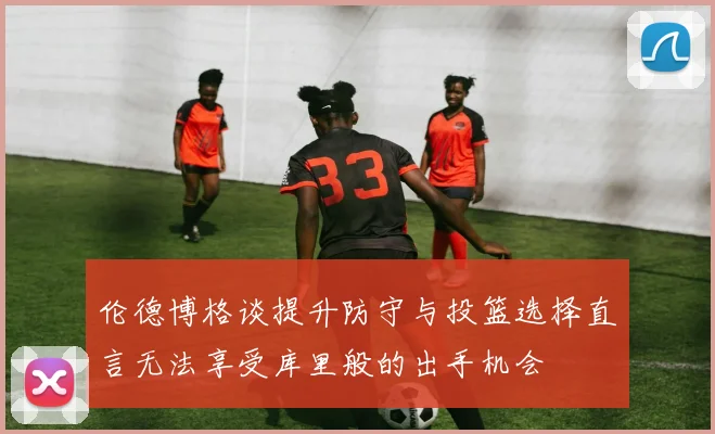 伦德博格谈提升防守与投篮选择直言无法享受库里般的出手机会