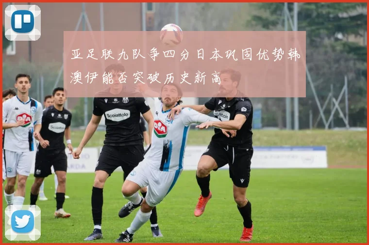 亚足联九队争四分日本巩固优势韩澳伊能否突破历史新高