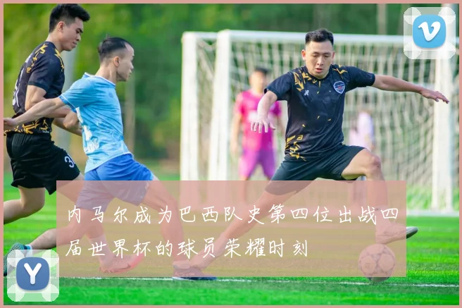 内马尔成为巴西队史第四位出战四届世界杯的球员荣耀时刻