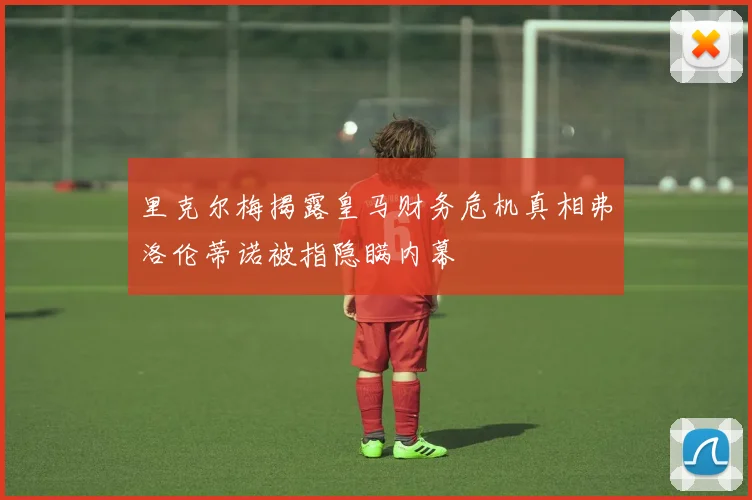 里克尔梅揭露皇马财务危机真相弗洛伦蒂诺被指隐瞒内幕