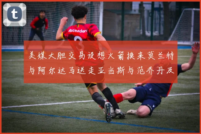 美媒大胆交易设想火箭换来莫兰特与阿尔达马送走亚当斯与范乔丹及两个选秀权