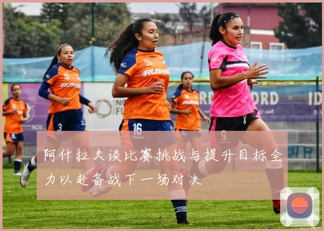 阿什拉夫谈比赛挑战与提升目标全力以赴备战下一场对决
