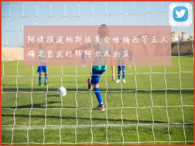 阿媒报道帕斯恢复合练梅西等五人确定首发对阵阿尔及利亚