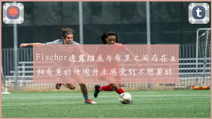 Fischer透露雄鹿与希罗之间存在互相有意的传闻并未感受到不想要的迹象