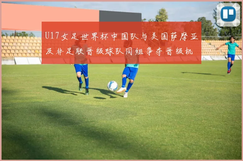 U17女足世界杯中国队与美国萨摩亚及非足联晋级球队同组争夺晋级机会