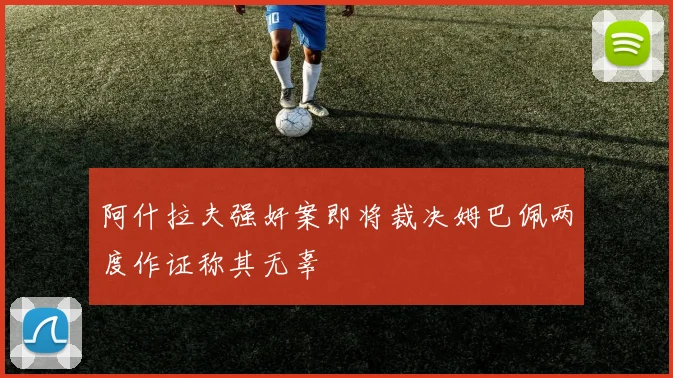 阿什拉夫强奸案即将裁决姆巴佩两度作证称其无辜