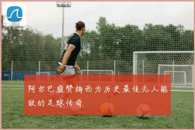 阿尔巴盛赞梅西为历史最佳无人能敌的足球传奇