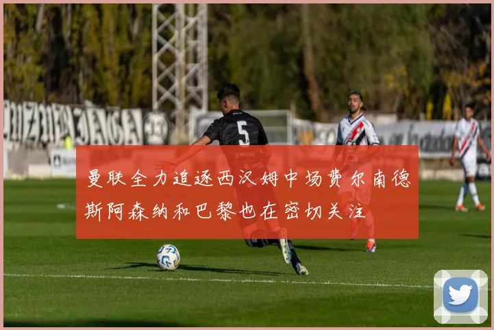 曼联全力追逐西汉姆中场费尔南德斯阿森纳和巴黎也在密切关注