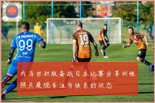 内马尔积极备战日本比赛分享训练照片展现专注与快乐的状态