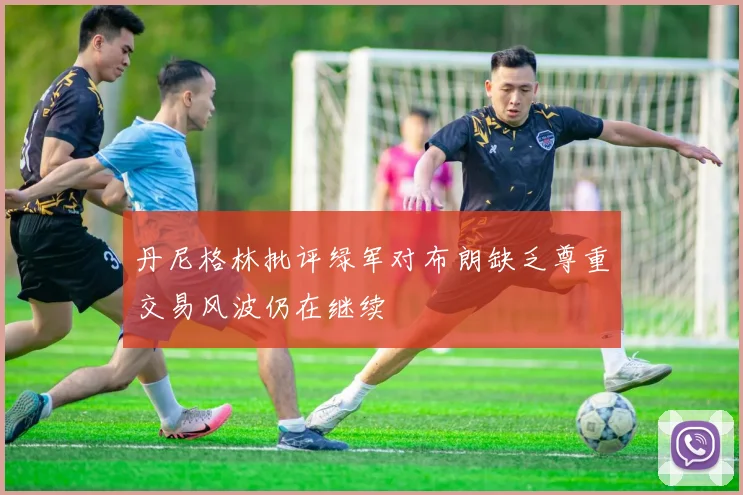 丹尼格林批评绿军对布朗缺乏尊重交易风波仍在继续