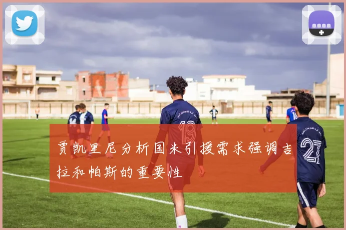 贾凯里尼分析国米引援需求强调吉拉和帕斯的重要性