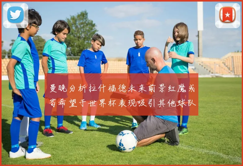曼晚分析拉什福德未来前景红魔或寄希望于世界杯表现吸引其他球队