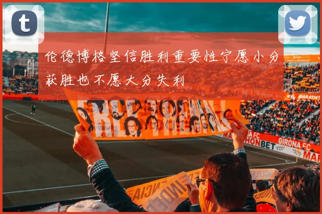 伦德博格坚信胜利重要性宁愿小分获胜也不愿大分失利