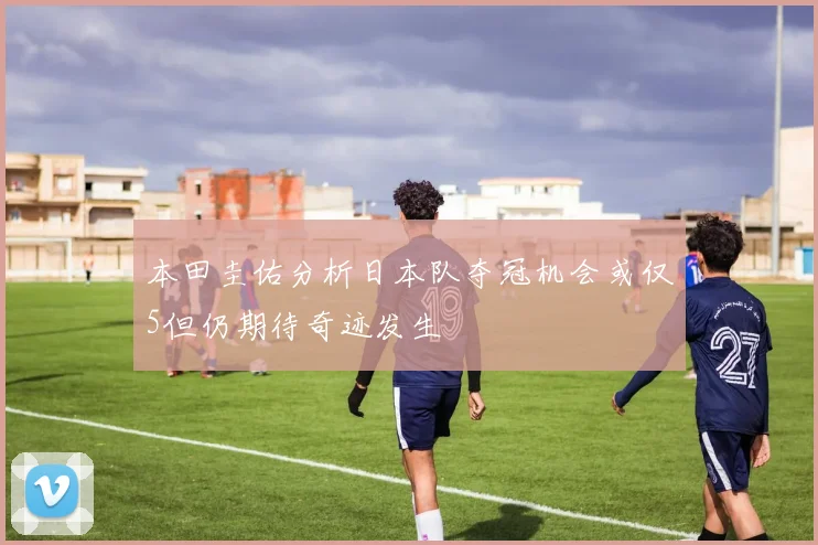 本田圭佑分析日本队夺冠机会或仅5但仍期待奇迹发生