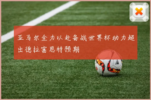 亚马尔全力以赴备战世界杯动力超出德拉富恩特预期