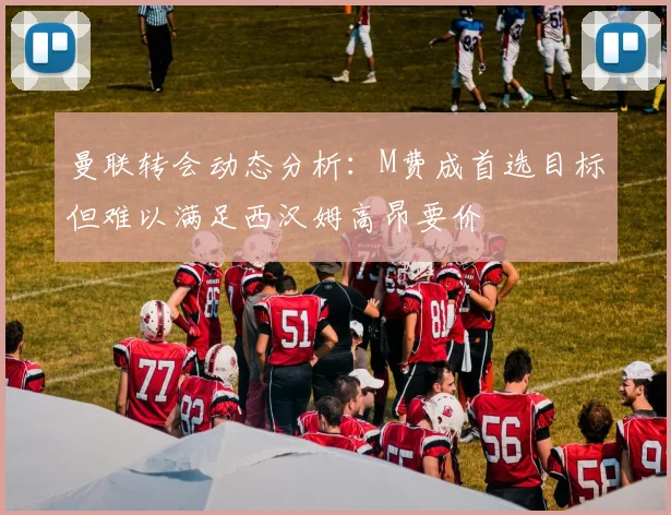 曼联转会动态分析：M费成首选目标但难以满足西汉姆高昂要价