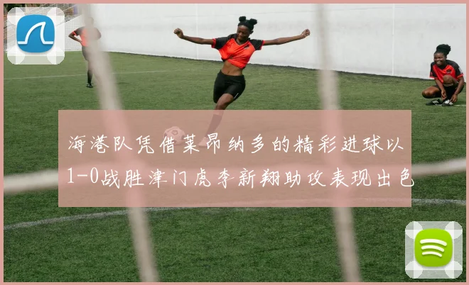 海港队凭借莱昂纳多的精彩进球以1-0战胜津门虎李新翔助攻表现出色