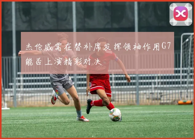 杰伦威需在替补席发挥领袖作用G7能否上演精彩对决