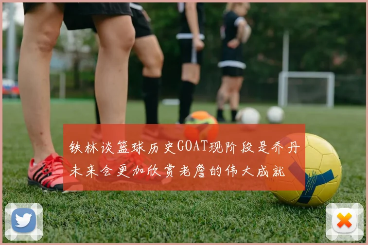 铁林谈篮球历史GOAT现阶段是乔丹未来会更加欣赏老詹的伟大成就