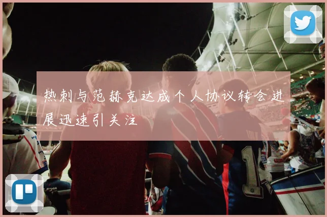 热刺与范赫克达成个人协议转会进展迅速引关注