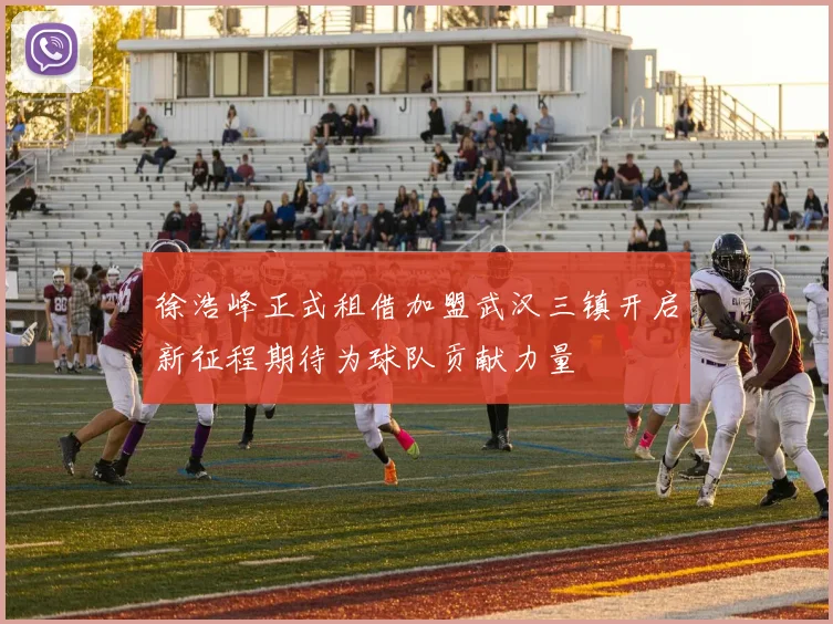 徐浩峰正式租借加盟武汉三镇开启新征程期待为球队贡献力量