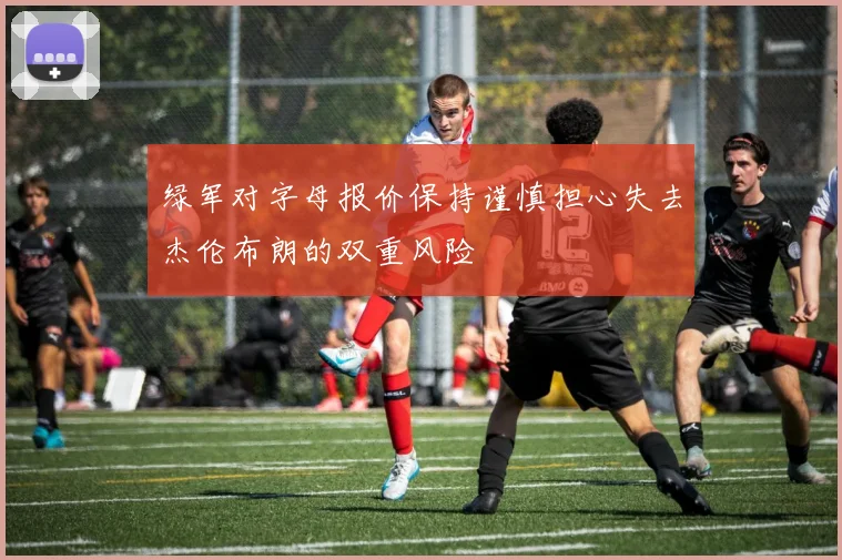 绿军对字母报价保持谨慎担心失去杰伦布朗的双重风险