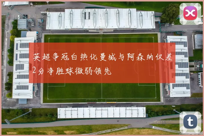 英超争冠白热化曼城与阿森纳仅差2分净胜球微弱领先