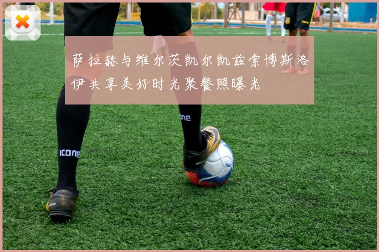 萨拉赫与维尔茨凯尔凯兹索博斯洛伊共享美好时光聚餐照曝光